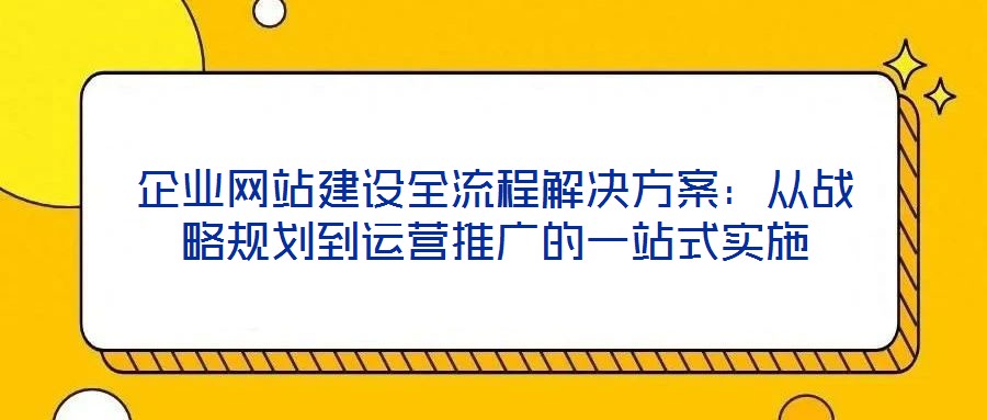 企業網站建設全流程解決方案:從戰略規劃到運營推廣的一站式實施