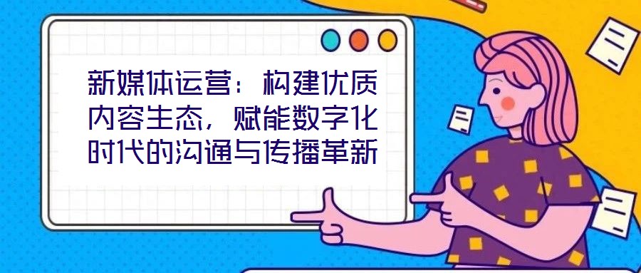 新媒體運營：構建優質內容生態，賦能數字化時代的溝通與傳播革新