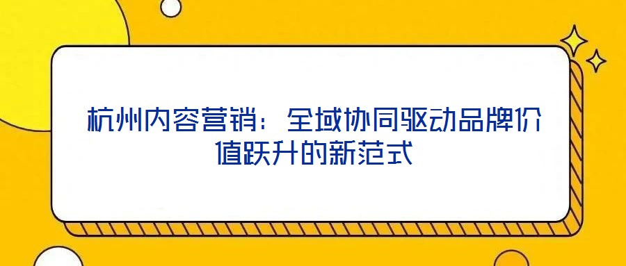 杭州內(nèi)容營(yíng)銷：全域協(xié)同驅(qū)動(dòng)品牌價(jià)值躍升的新范式