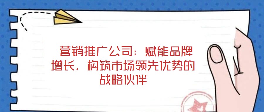  營銷推廣公司：賦能品牌增長，構筑市場領先優勢的戰略伙伴