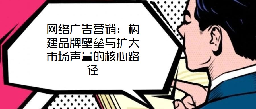 網絡廣告營銷：構建品牌壁壘與擴大市場聲量的核心路徑