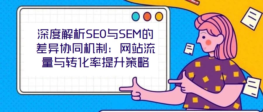 深度解析SEO與SEM的差異協(xié)同機制:網(wǎng)站流量與轉(zhuǎn)化率提升策略