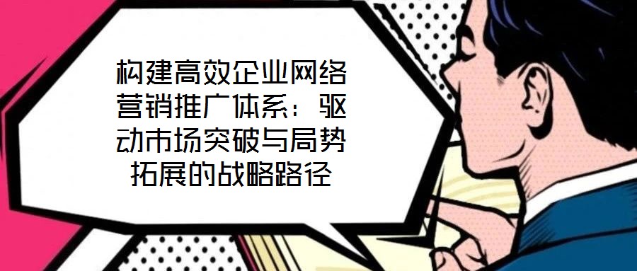 構建高效企業網絡營銷推廣體系：驅動市場突破與局勢拓展的戰略路徑