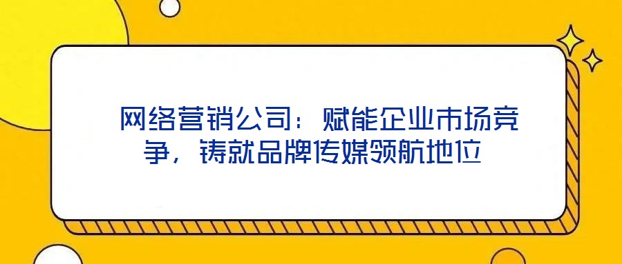  網絡營銷公司：賦能企業市場競爭，鑄就品牌傳媒領航地位