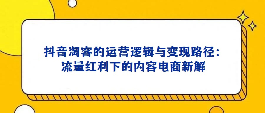  抖音淘客的運營邏輯與變現路徑：流量紅利下的內容電商新解